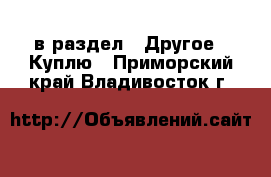  в раздел : Другое » Куплю . Приморский край,Владивосток г.